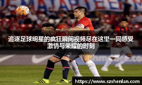 追逐足球明星的疯狂瞬间视频尽在这里一同感受激情与荣耀的时刻